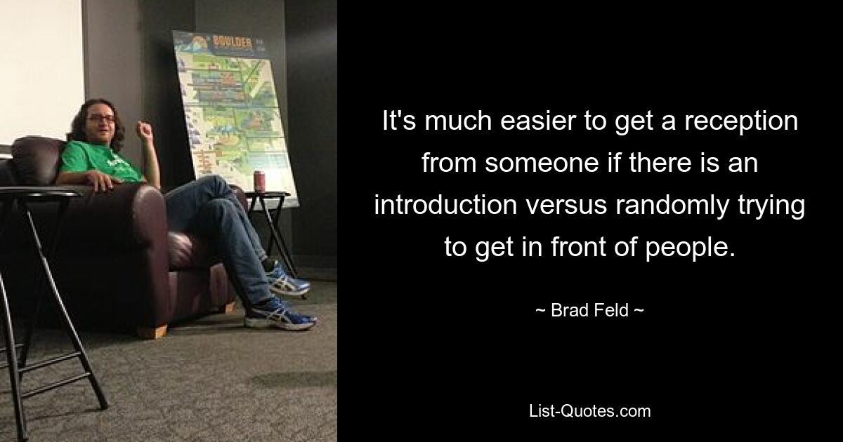 It's much easier to get a reception from someone if there is an introduction versus randomly trying to get in front of people. — © Brad Feld