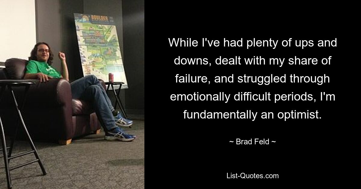 While I've had plenty of ups and downs, dealt with my share of failure, and struggled through emotionally difficult periods, I'm fundamentally an optimist. — © Brad Feld