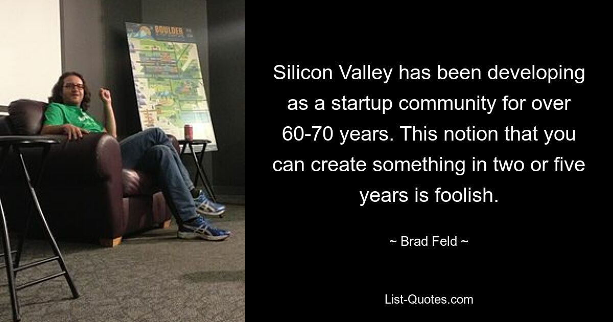 Silicon Valley has been developing as a startup community for over 60-70 years. This notion that you can create something in two or five years is foolish. — © Brad Feld