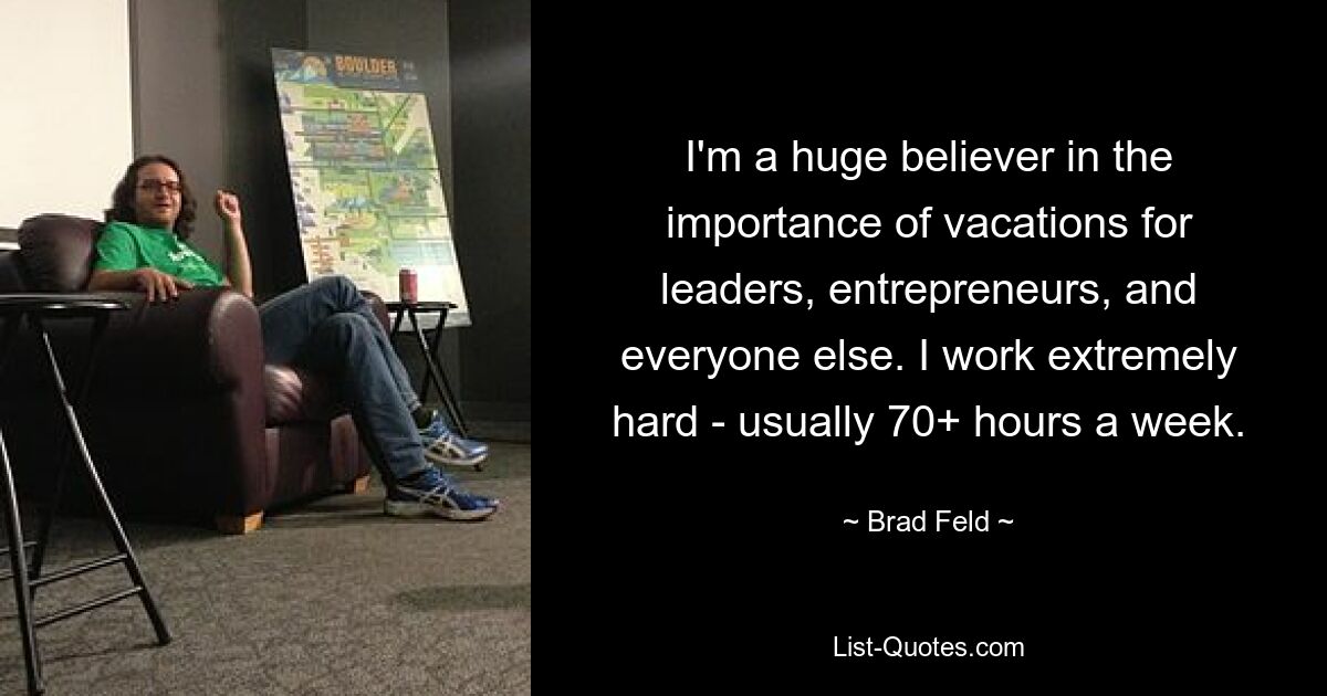 I'm a huge believer in the importance of vacations for leaders, entrepreneurs, and everyone else. I work extremely hard - usually 70+ hours a week. — © Brad Feld