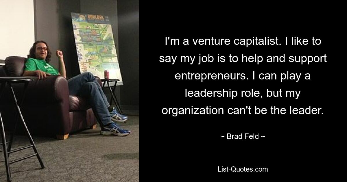 I'm a venture capitalist. I like to say my job is to help and support entrepreneurs. I can play a leadership role, but my organization can't be the leader. — © Brad Feld