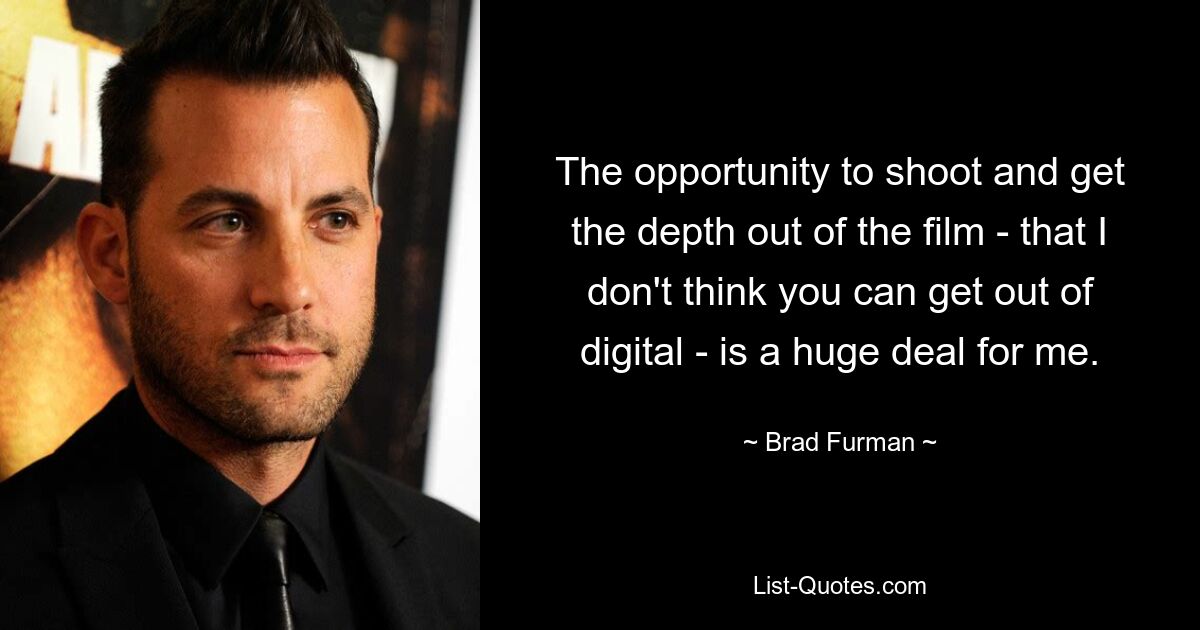 The opportunity to shoot and get the depth out of the film - that I don't think you can get out of digital - is a huge deal for me. — © Brad Furman