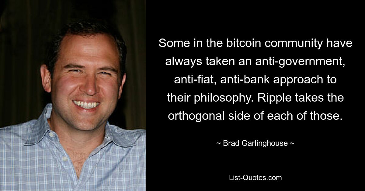 Some in the bitcoin community have always taken an anti-government, anti-fiat, anti-bank approach to their philosophy. Ripple takes the orthogonal side of each of those. — © Brad Garlinghouse