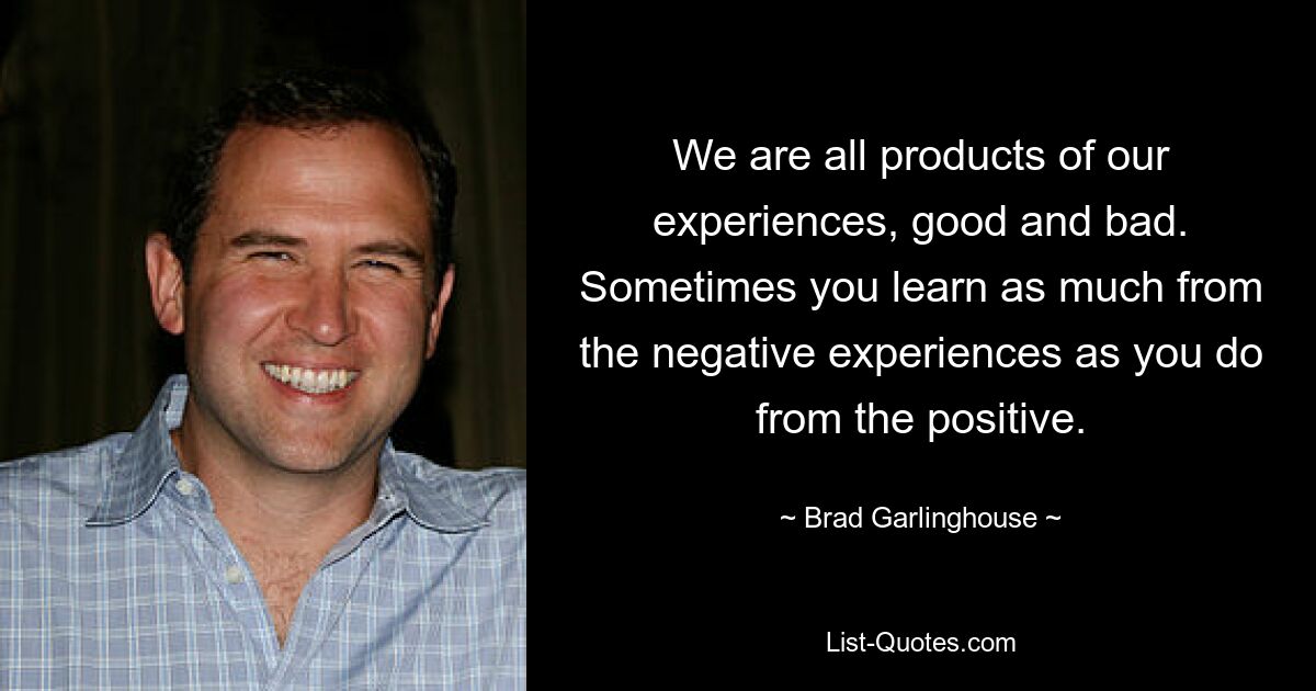 We are all products of our experiences, good and bad. Sometimes you learn as much from the negative experiences as you do from the positive. — © Brad Garlinghouse