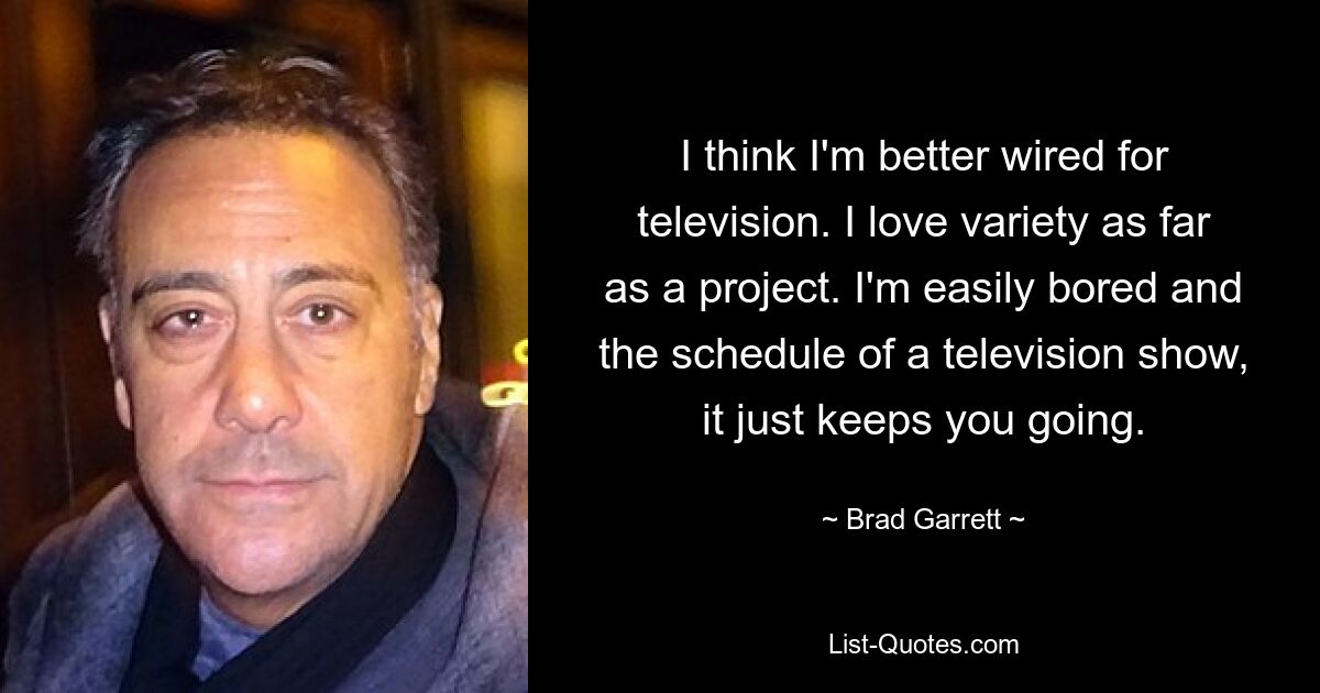 I think I'm better wired for television. I love variety as far as a project. I'm easily bored and the schedule of a television show, it just keeps you going. — © Brad Garrett