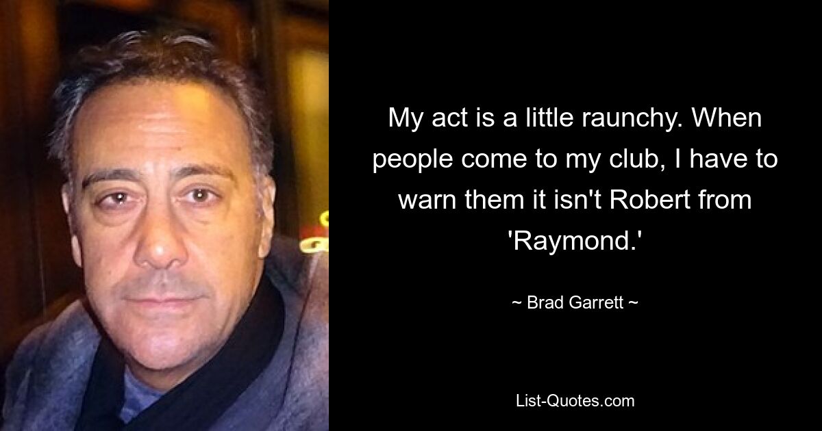 My act is a little raunchy. When people come to my club, I have to warn them it isn't Robert from 'Raymond.' — © Brad Garrett