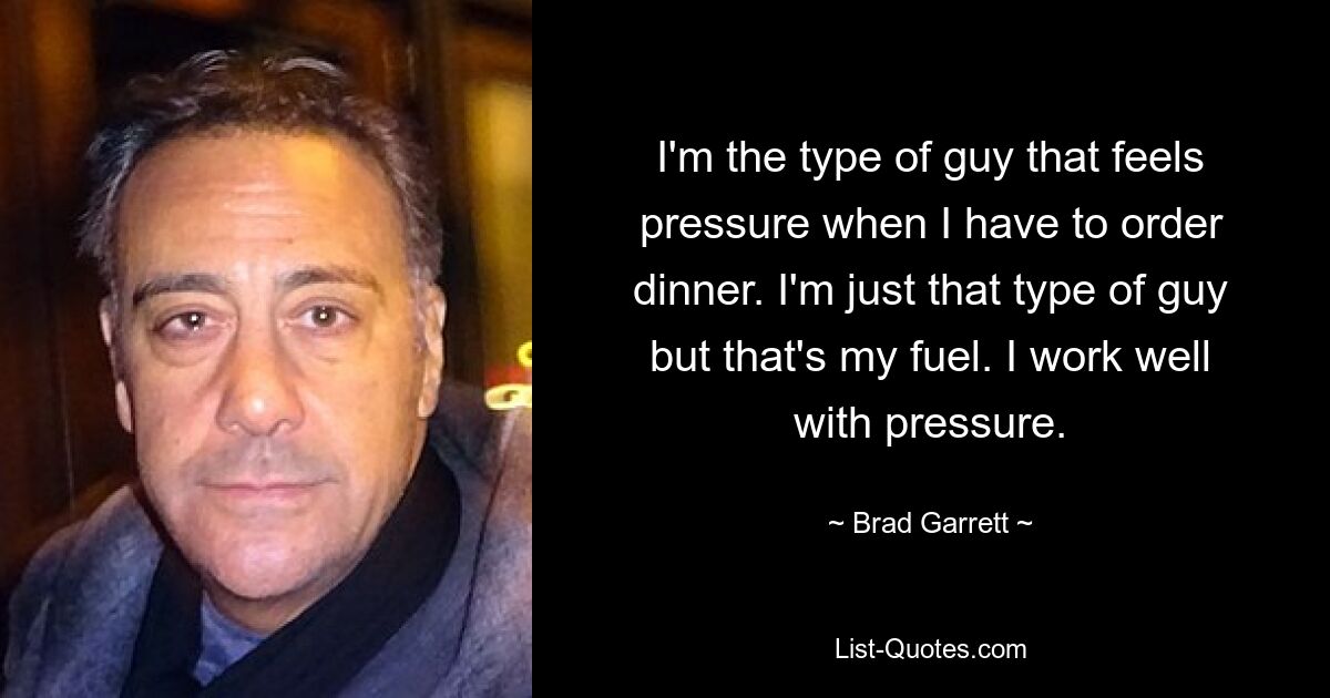 I'm the type of guy that feels pressure when I have to order dinner. I'm just that type of guy but that's my fuel. I work well with pressure. — © Brad Garrett