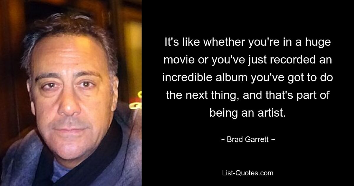 It's like whether you're in a huge movie or you've just recorded an incredible album you've got to do the next thing, and that's part of being an artist. — © Brad Garrett