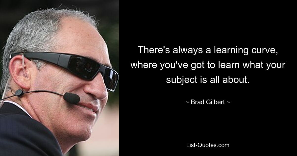 There's always a learning curve, where you've got to learn what your subject is all about. — © Brad Gilbert