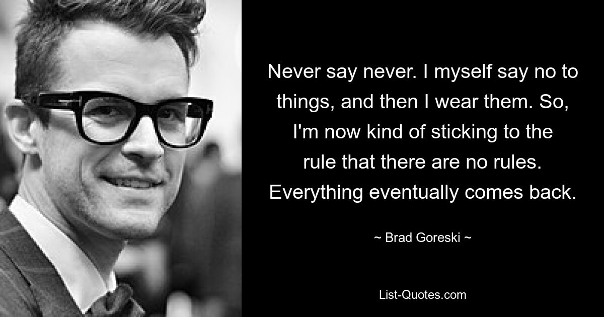 Never say never. I myself say no to things, and then I wear them. So, I'm now kind of sticking to the rule that there are no rules. Everything eventually comes back. — © Brad Goreski