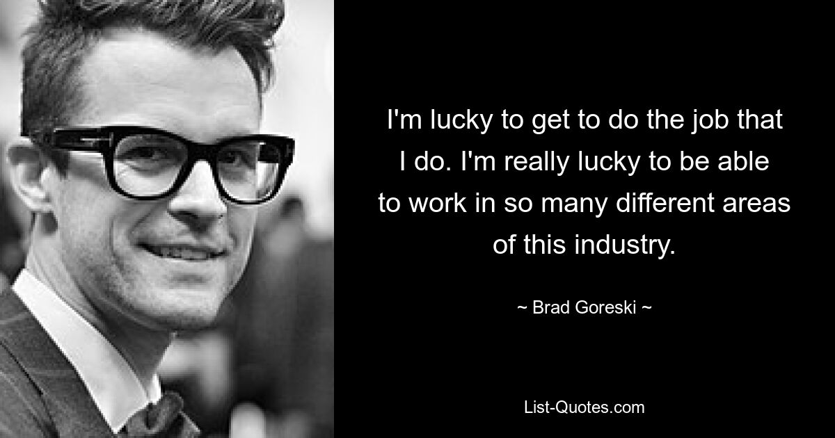 I'm lucky to get to do the job that I do. I'm really lucky to be able to work in so many different areas of this industry. — © Brad Goreski