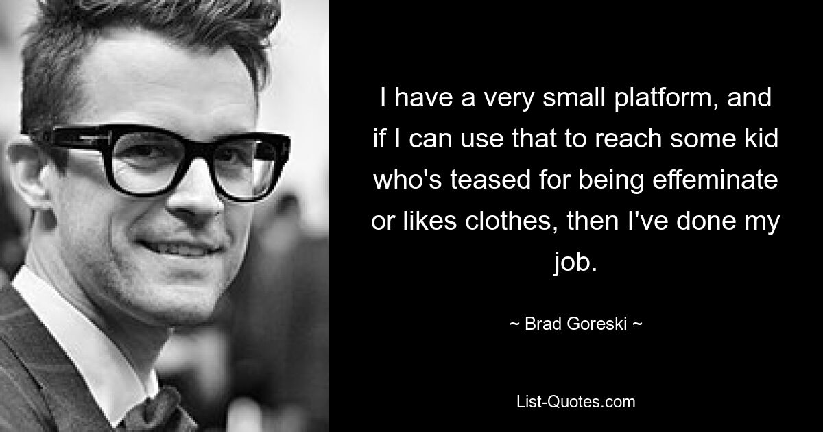 I have a very small platform, and if I can use that to reach some kid who's teased for being effeminate or likes clothes, then I've done my job. — © Brad Goreski