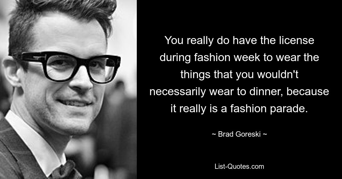 You really do have the license during fashion week to wear the things that you wouldn't necessarily wear to dinner, because it really is a fashion parade. — © Brad Goreski