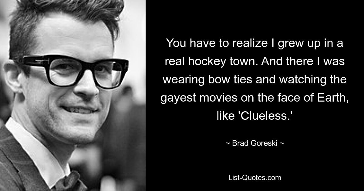 You have to realize I grew up in a real hockey town. And there I was wearing bow ties and watching the gayest movies on the face of Earth, like 'Clueless.' — © Brad Goreski