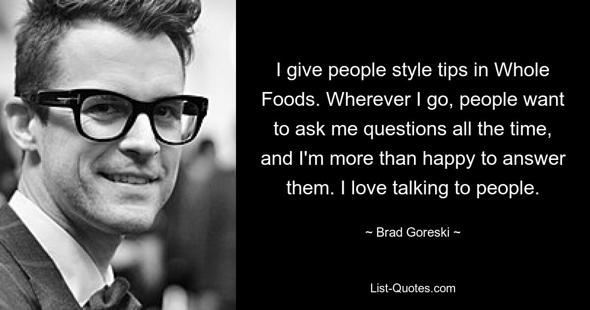 I give people style tips in Whole Foods. Wherever I go, people want to ask me questions all the time, and I'm more than happy to answer them. I love talking to people. — © Brad Goreski