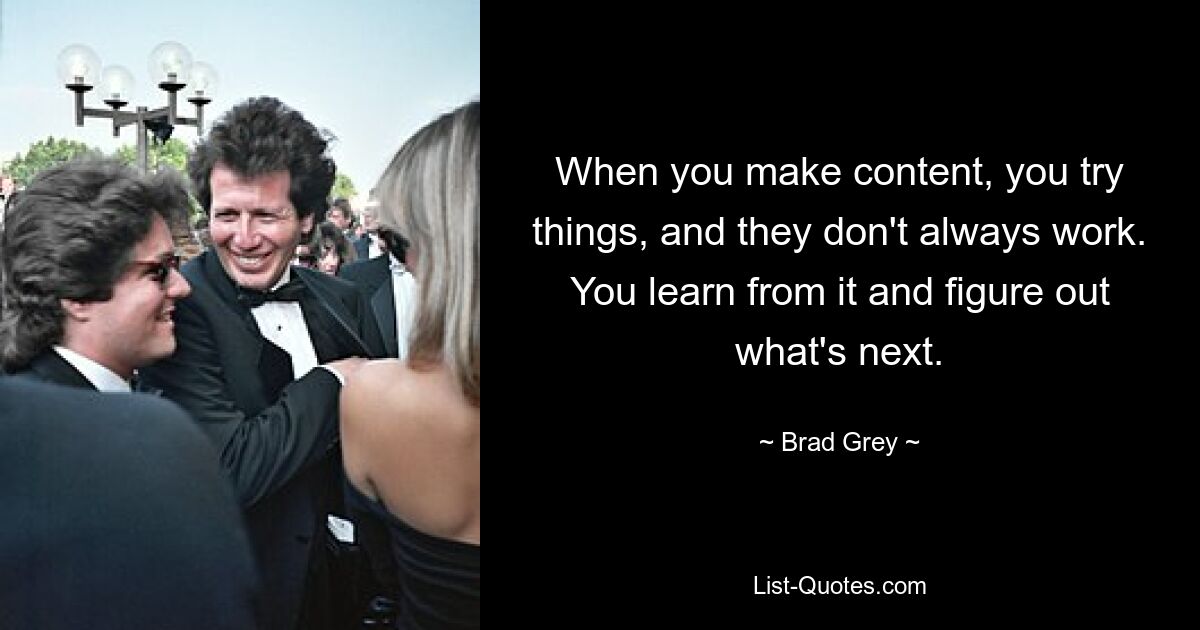 When you make content, you try things, and they don't always work. You learn from it and figure out what's next. — © Brad Grey