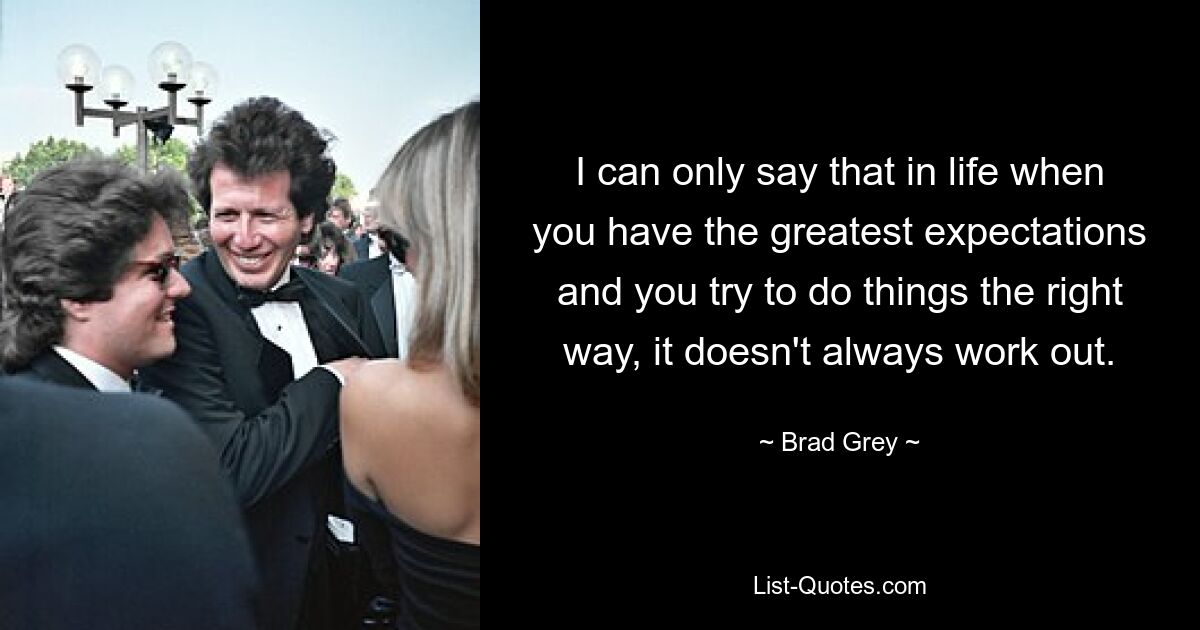 I can only say that in life when you have the greatest expectations and you try to do things the right way, it doesn't always work out. — © Brad Grey