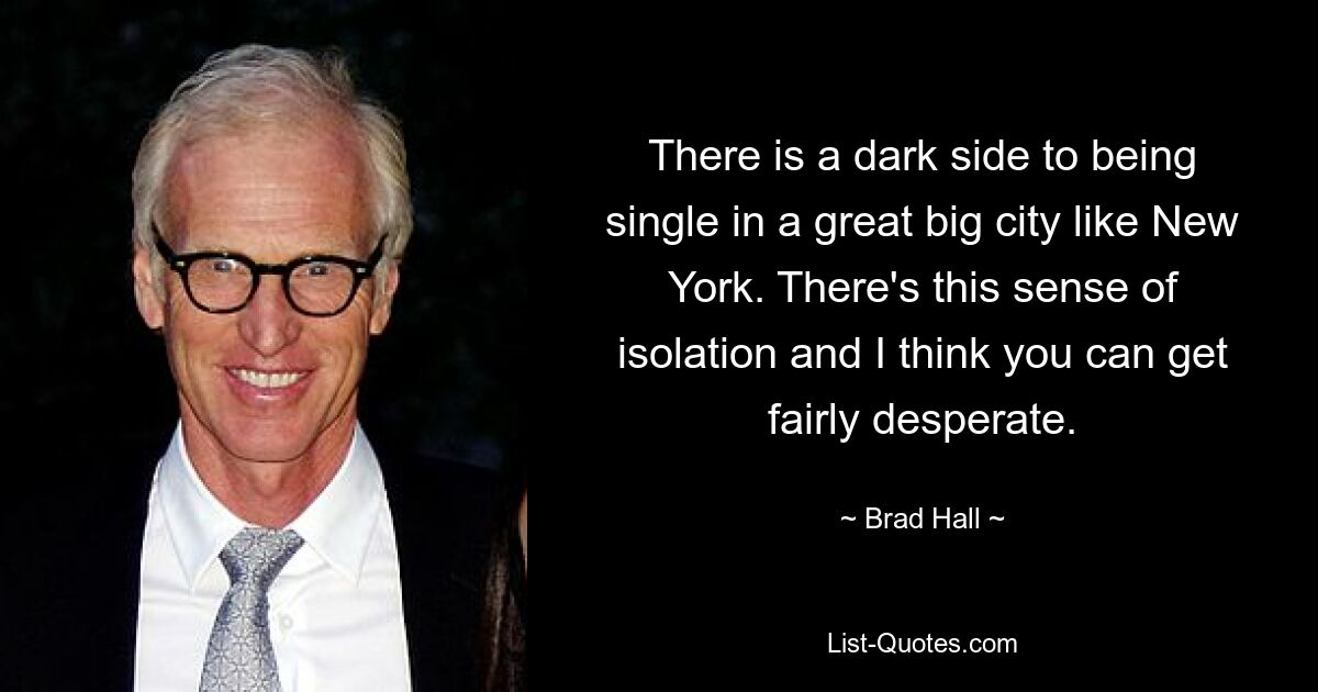 There is a dark side to being single in a great big city like New York. There's this sense of isolation and I think you can get fairly desperate. — © Brad Hall