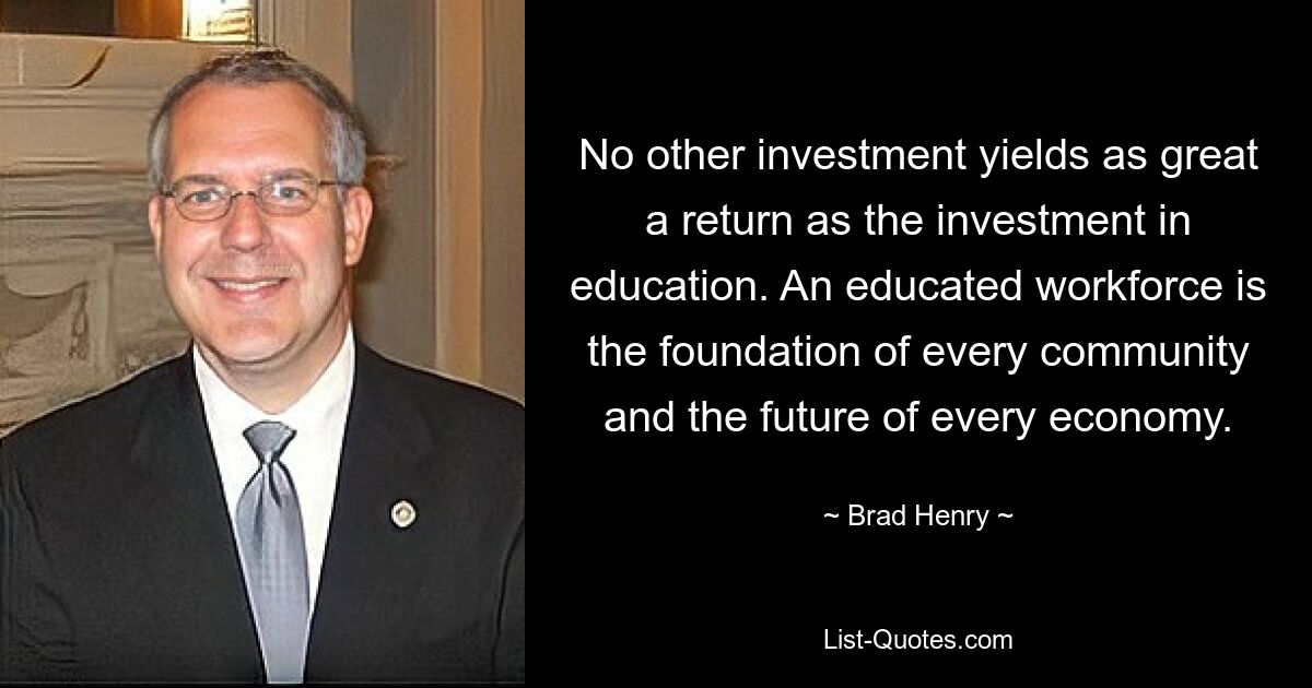 No other investment yields as great a return as the investment in education. An educated workforce is the foundation of every community and the future of every economy. — © Brad Henry