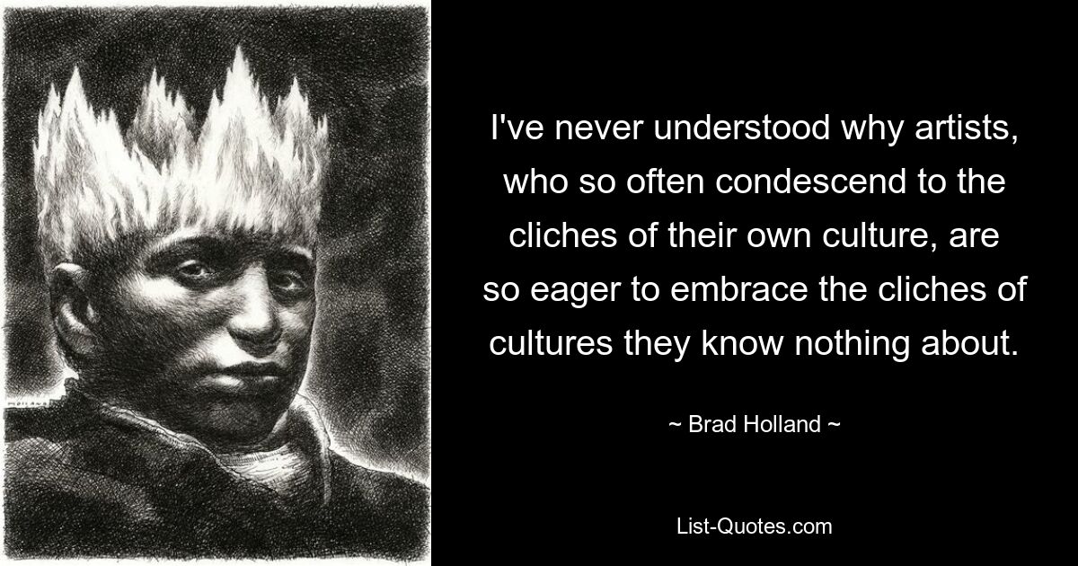 I've never understood why artists, who so often condescend to the cliches of their own culture, are so eager to embrace the cliches of cultures they know nothing about. — © Brad Holland