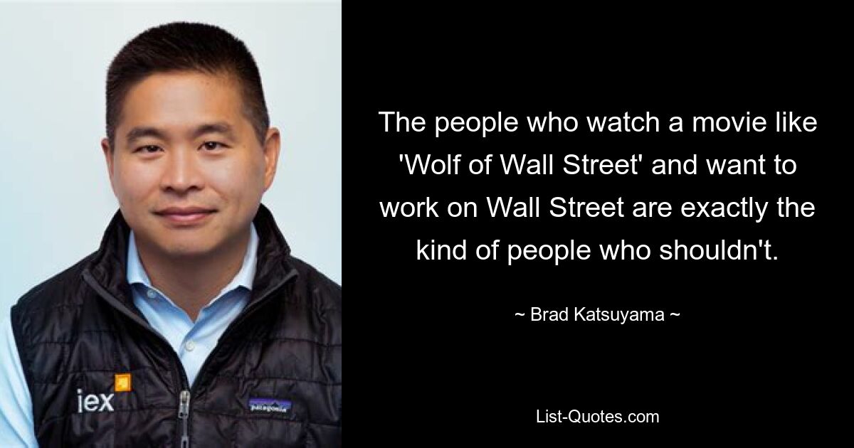 The people who watch a movie like 'Wolf of Wall Street' and want to work on Wall Street are exactly the kind of people who shouldn't. — © Brad Katsuyama