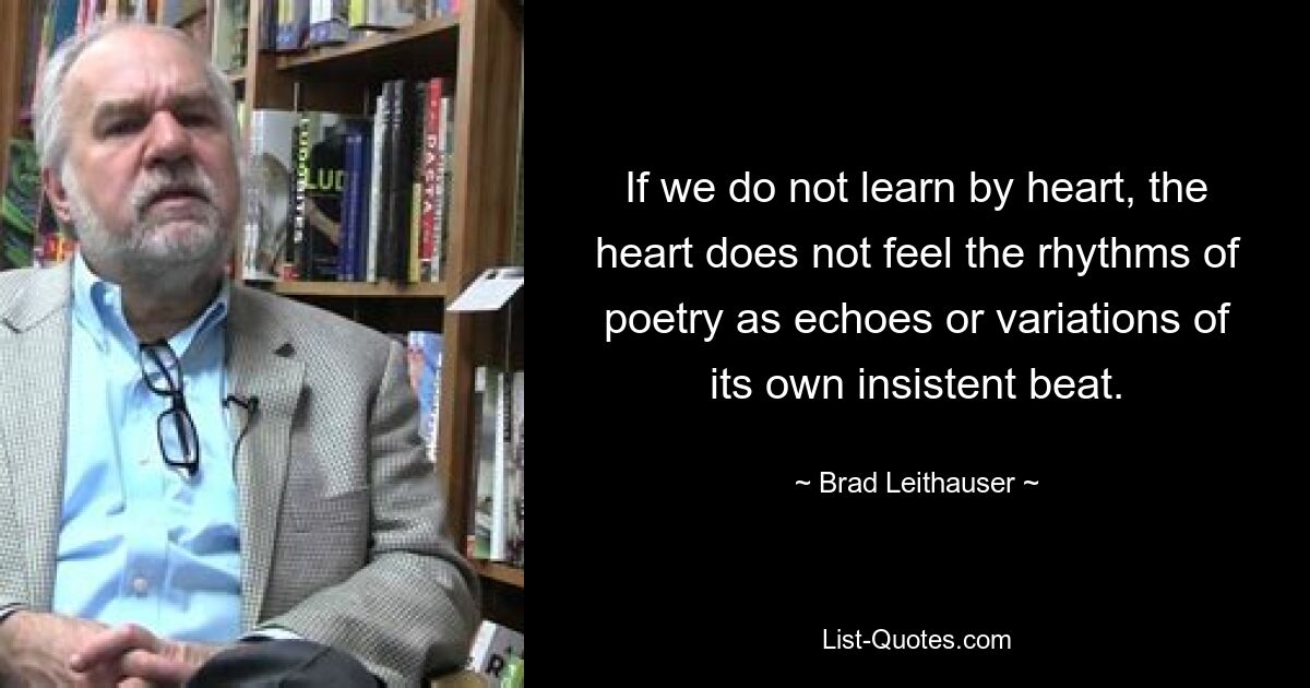 If we do not learn by heart, the heart does not feel the rhythms of poetry as echoes or variations of its own insistent beat. — © Brad Leithauser