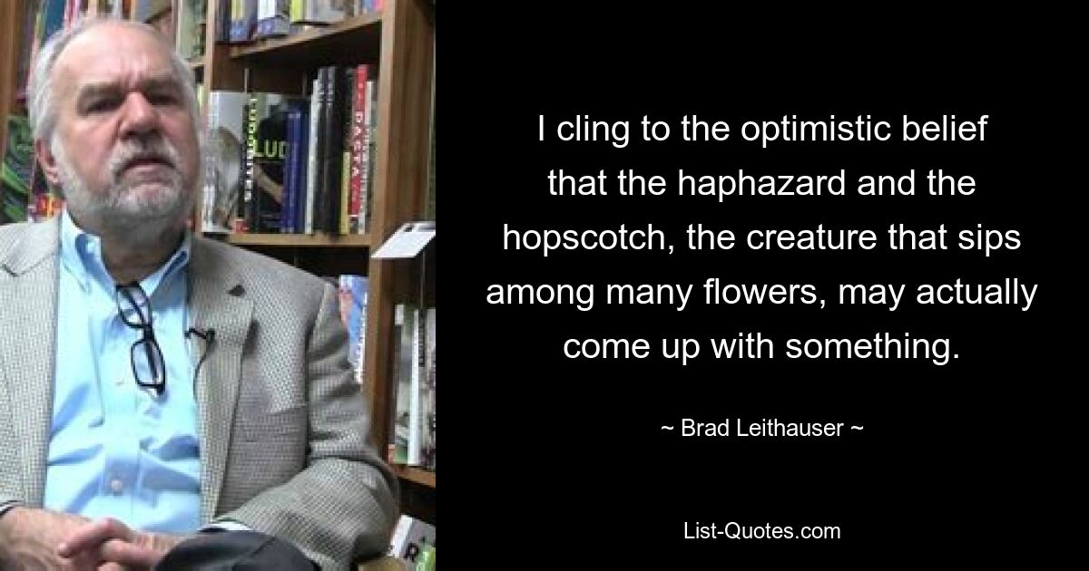 I cling to the optimistic belief that the haphazard and the hopscotch, the creature that sips among many flowers, may actually come up with something. — © Brad Leithauser