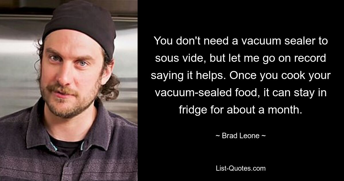 You don't need a vacuum sealer to sous vide, but let me go on record saying it helps. Once you cook your vacuum-sealed food, it can stay in fridge for about a month. — © Brad Leone