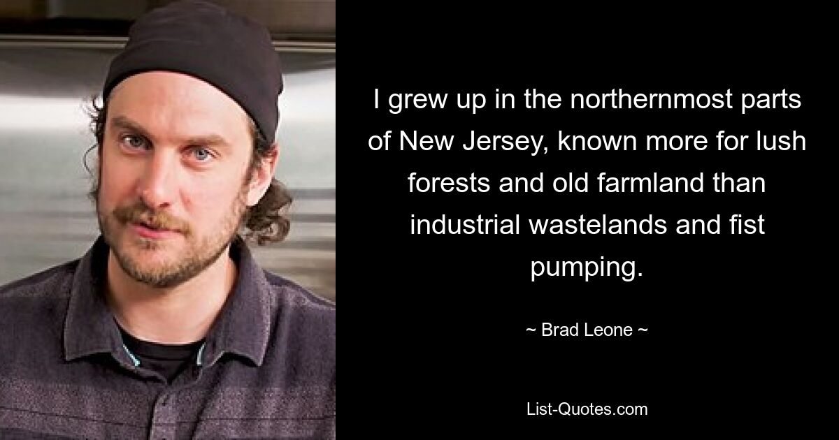 I grew up in the northernmost parts of New Jersey, known more for lush forests and old farmland than industrial wastelands and fist pumping. — © Brad Leone