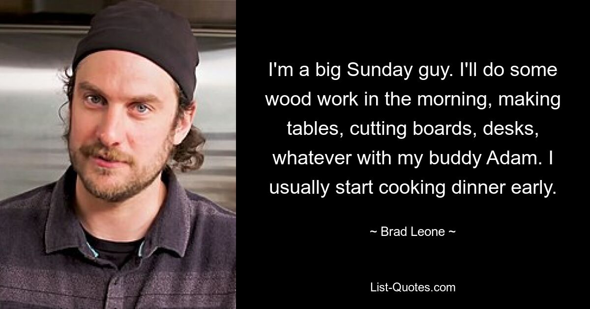 I'm a big Sunday guy. I'll do some wood work in the morning, making tables, cutting boards, desks, whatever with my buddy Adam. I usually start cooking dinner early. — © Brad Leone