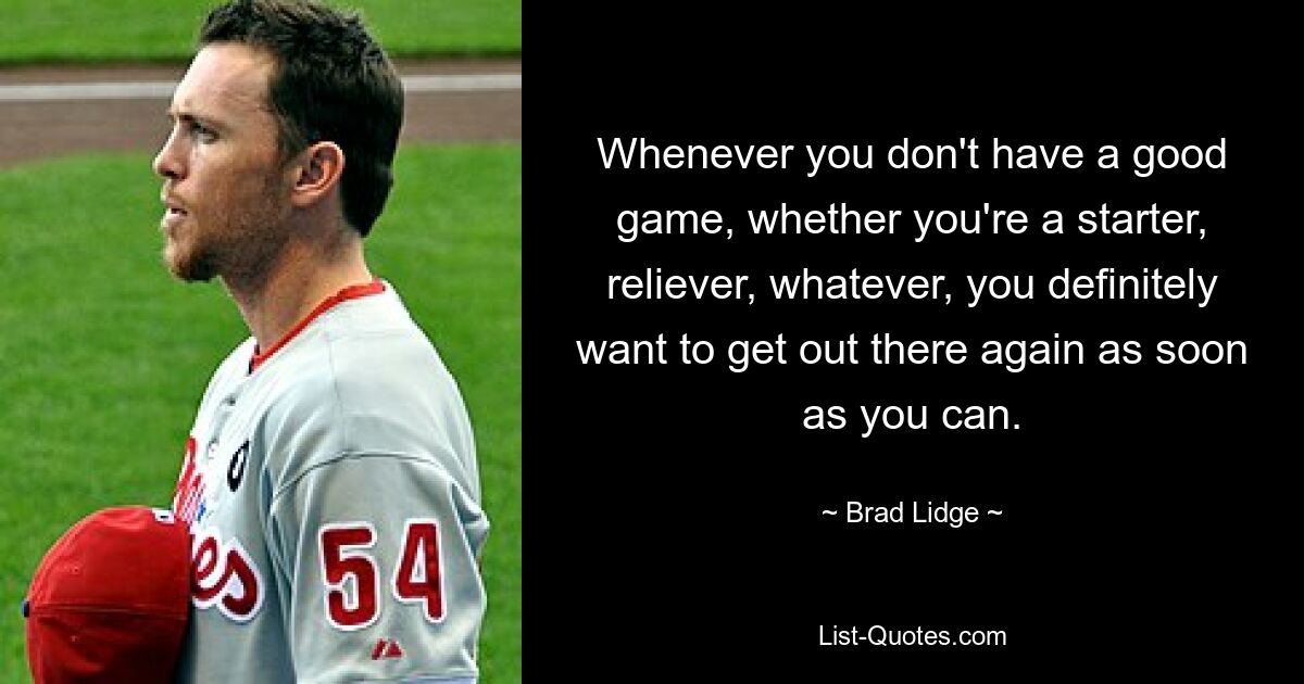 Whenever you don't have a good game, whether you're a starter, reliever, whatever, you definitely want to get out there again as soon as you can. — © Brad Lidge