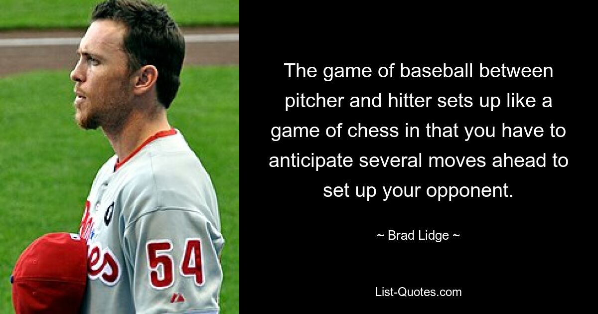 The game of baseball between pitcher and hitter sets up like a game of chess in that you have to anticipate several moves ahead to set up your opponent. — © Brad Lidge