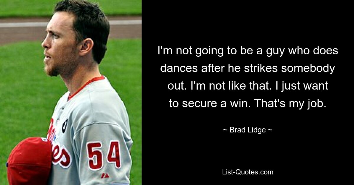 I'm not going to be a guy who does dances after he strikes somebody out. I'm not like that. I just want to secure a win. That's my job. — © Brad Lidge