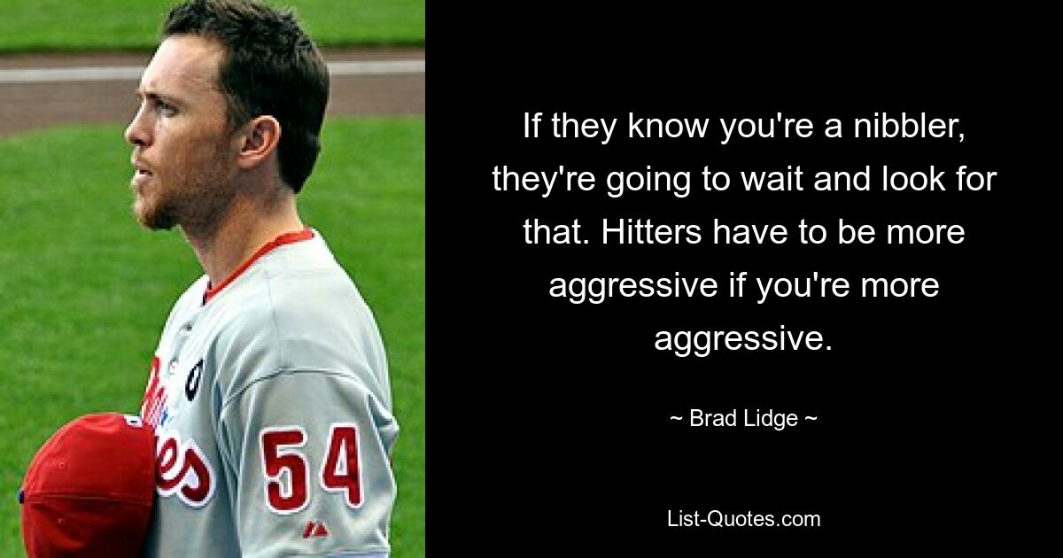 If they know you're a nibbler, they're going to wait and look for that. Hitters have to be more aggressive if you're more aggressive. — © Brad Lidge