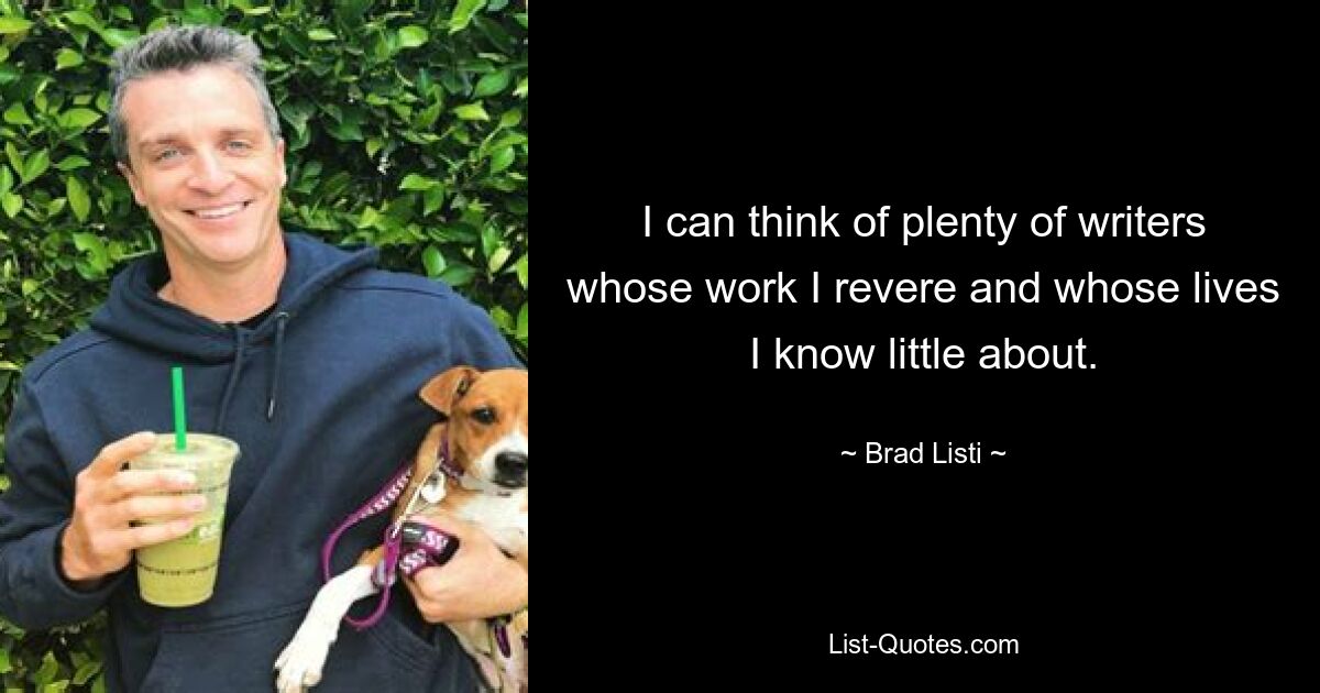 I can think of plenty of writers whose work I revere and whose lives I know little about. — © Brad Listi