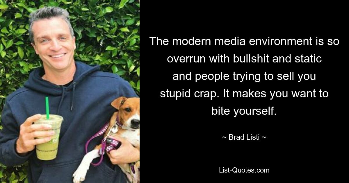 The modern media environment is so overrun with bullshit and static and people trying to sell you stupid crap. It makes you want to bite yourself. — © Brad Listi