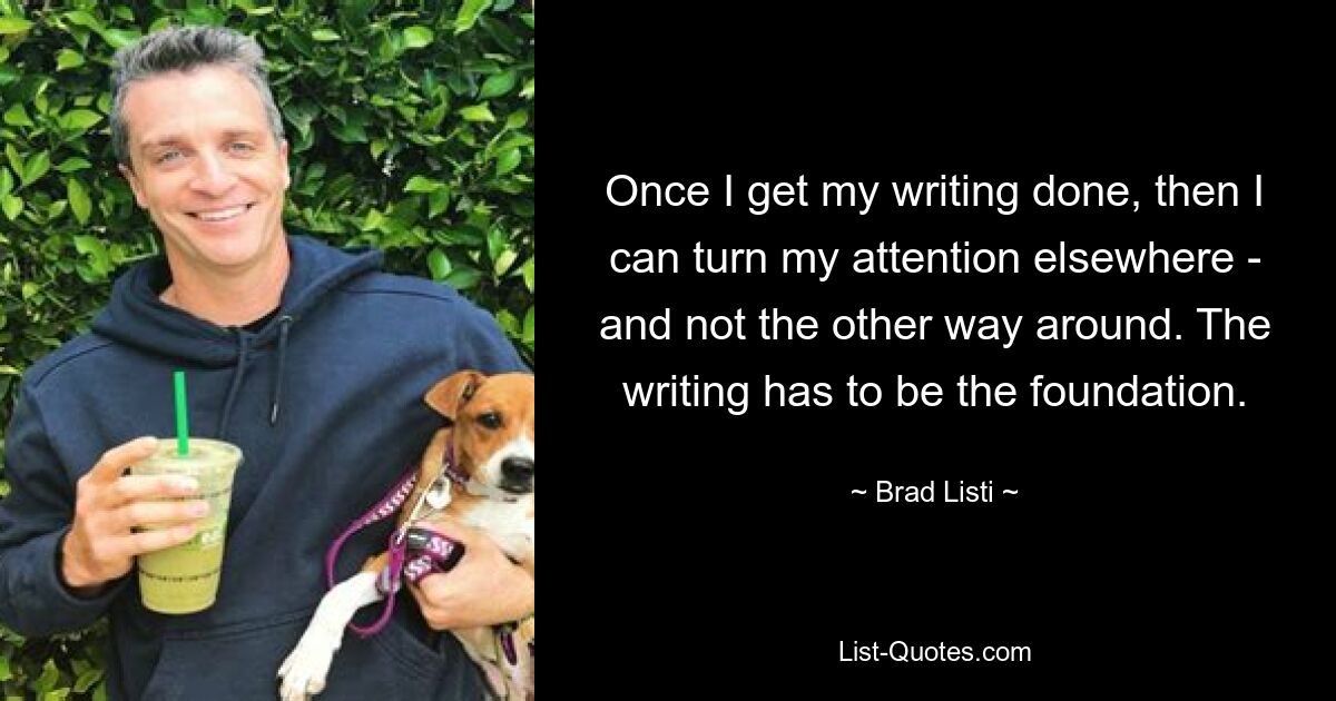 Once I get my writing done, then I can turn my attention elsewhere - and not the other way around. The writing has to be the foundation. — © Brad Listi