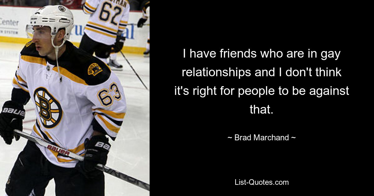 I have friends who are in gay relationships and I don't think it's right for people to be against that. — © Brad Marchand