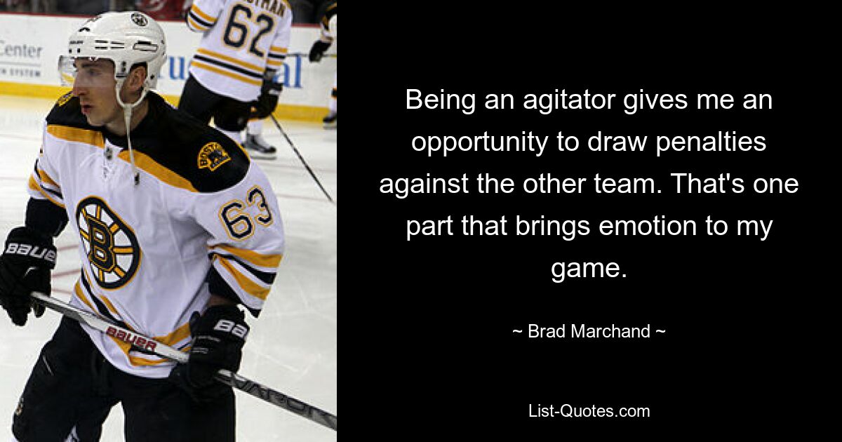 Being an agitator gives me an opportunity to draw penalties against the other team. That's one part that brings emotion to my game. — © Brad Marchand