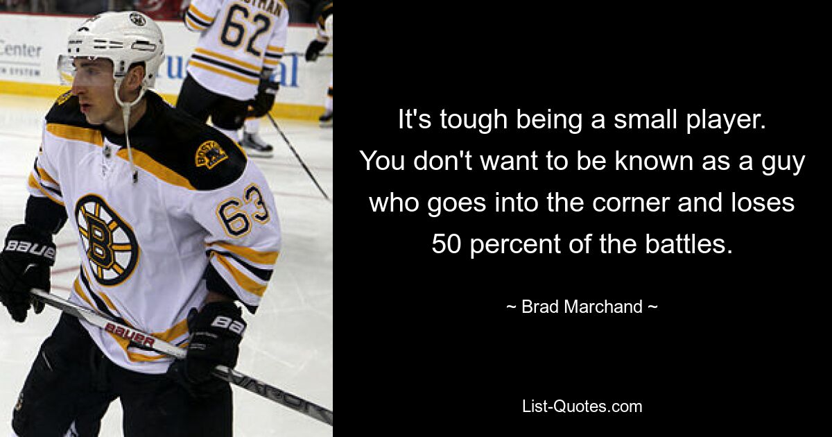 It's tough being a small player. You don't want to be known as a guy who goes into the corner and loses 50 percent of the battles. — © Brad Marchand