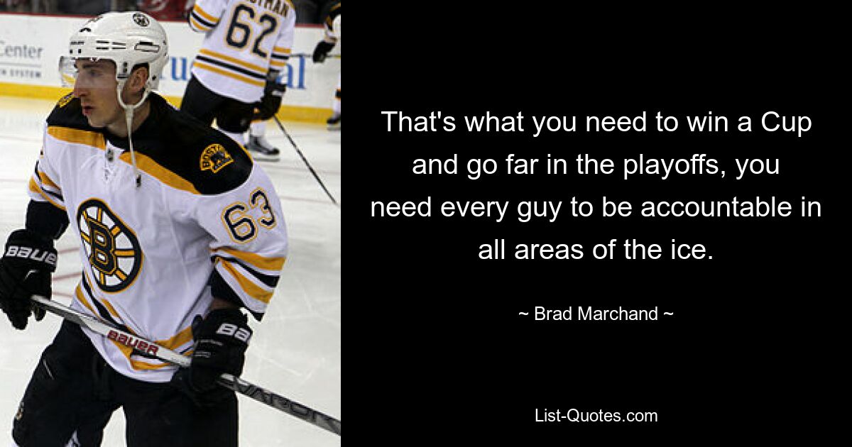 That's what you need to win a Cup and go far in the playoffs, you need every guy to be accountable in all areas of the ice. — © Brad Marchand