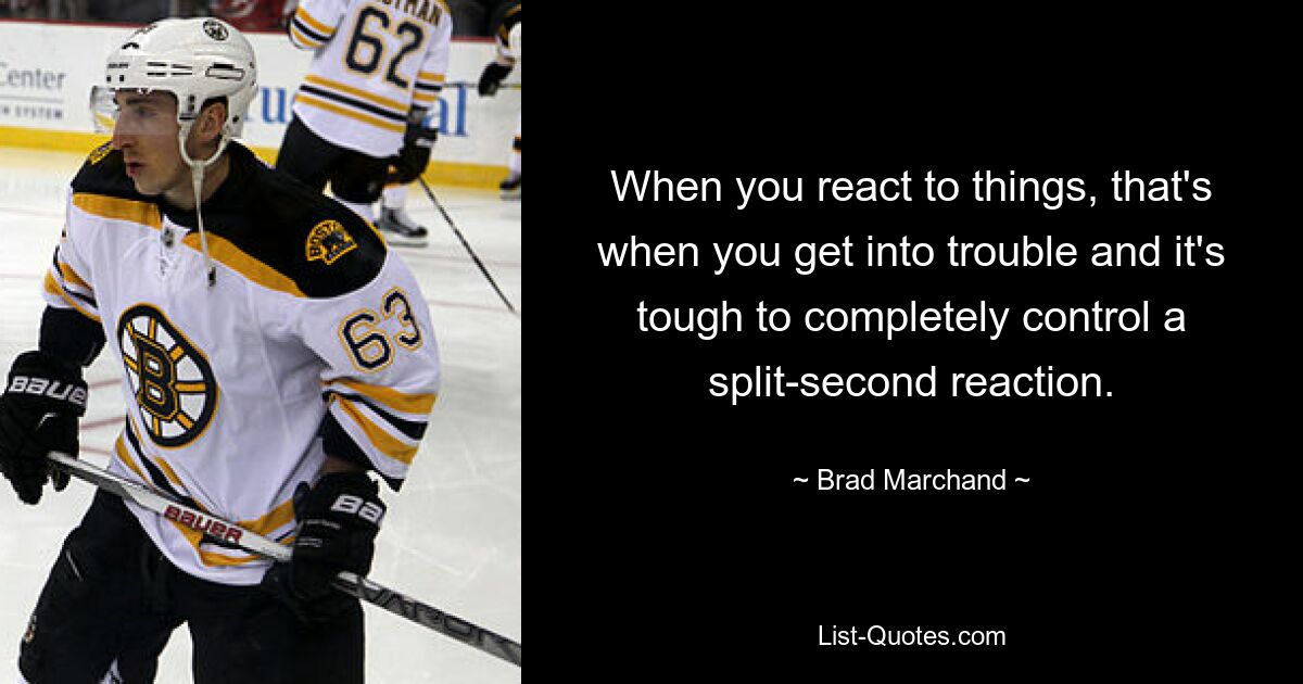 When you react to things, that's when you get into trouble and it's tough to completely control a split-second reaction. — © Brad Marchand