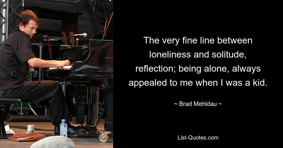 The very fine line between loneliness and solitude, reflection; being alone, always appealed to me when I was a kid. — © Brad Mehldau