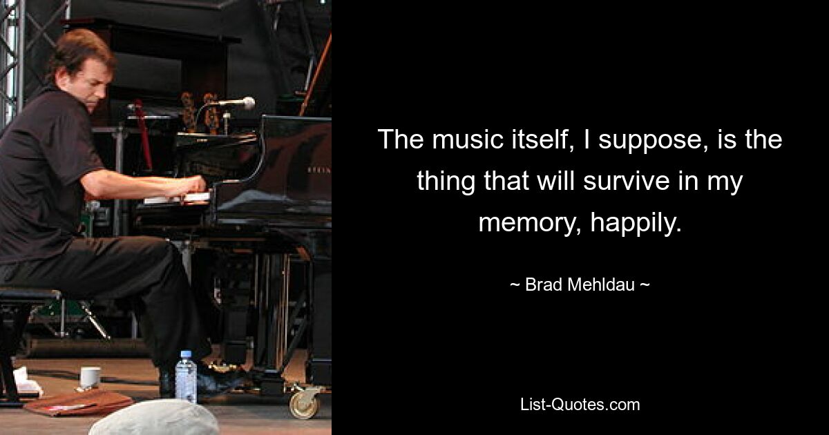 The music itself, I suppose, is the thing that will survive in my memory, happily. — © Brad Mehldau