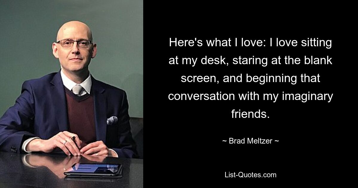 Here's what I love: I love sitting at my desk, staring at the blank screen, and beginning that conversation with my imaginary friends. — © Brad Meltzer