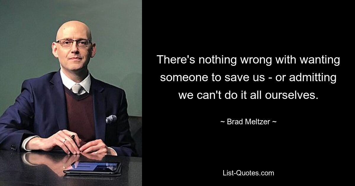 There's nothing wrong with wanting someone to save us - or admitting we can't do it all ourselves. — © Brad Meltzer