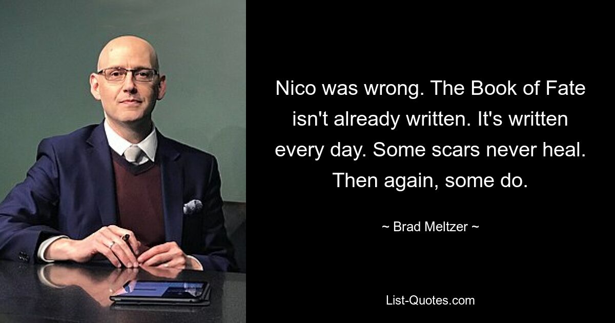 Nico was wrong. The Book of Fate isn't already written. It's written every day. Some scars never heal. Then again, some do. — © Brad Meltzer