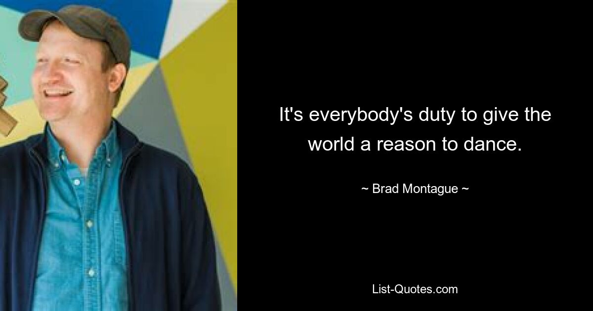 It's everybody's duty to give the world a reason to dance. — © Brad Montague