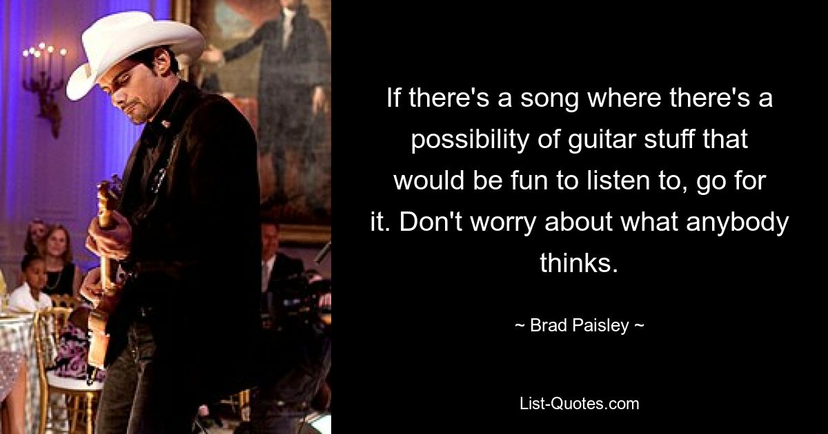 If there's a song where there's a possibility of guitar stuff that would be fun to listen to, go for it. Don't worry about what anybody thinks. — © Brad Paisley