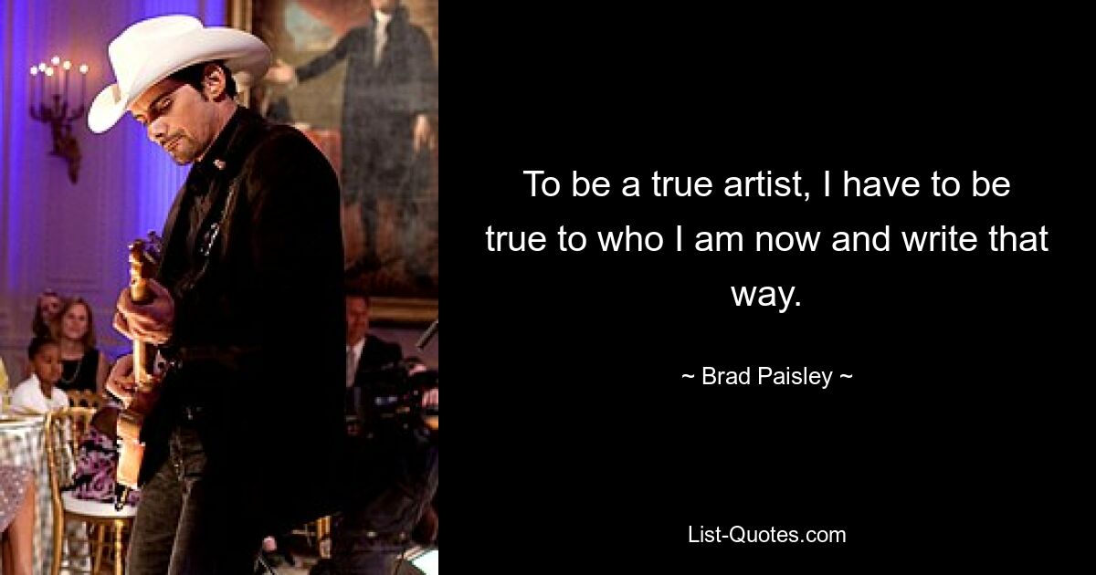 To be a true artist, I have to be true to who I am now and write that way. — © Brad Paisley